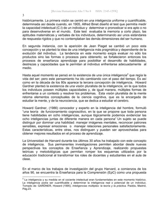[Revista Humanizarte Año 5 No 8 ISSN: 2145-129X] 
3
históricamente. La primera visión se centró en una inteligencia uniforme y cuantificable,
determinada así desde cuando, en 1905, Alfred Binet diseñó el test que permitía medir
la capacidad intelectual (C.I) de un individuo y determinar o pronosticar si era apto o no
para desenvolverse en el mundo. Este test evaluaba la memoria a corto plazo, las
aptitudes matemáticas y verbales de los individuos, determinando así unos estándares
de respuesta rígidos y que no contemplaban las demás dimensiones del ser humano.
En segunda instancia, con la aparición de Jean Piaget se cambió un poco esta
concepción y se planteó la idea de una inteligencia más pragmática y dependiente de la
evolución del individuo. La tendencia en este momento exigía evaluar no sólo los
productos sino las formas o procesos para obtenerlo; se fortalecieron entonces los
procesos de enseñanza aprendizaje para posibilitar el desarrollo de habilidades,
destrezas y capacidades que le permitan al individuo enfrentarse adecuadamente al
medio.
Hasta aquel momento se pensó en la existencia de una única inteligencia2
que regía la
vida del ser; pero este pensamiento ha ido cambiando con el paso del tiempo. Es así
como en la década de los 80s aparece la tercera concepción de inteligencia. Howard
Gardner planteó la existencia de una visión pluralista de la inteligencia, en la que todos
los individuos poseen múltiples capacidades y, de igual manera, múltiples formas de
enfrentarse a un contexto y resolver los problemas. Esta visión pluralista de la mente
retoma elementos conceptuales de la ciencia cognitiva, que es la encargada de
estudiar la mente, y de la neurociencia, que se dedica a estudiar el cerebro.
Howard Gardner, (1986) conocedor y experto en la inteligencia del hombre, formuló
“una teoría de funcionamiento cognoscitivo, en la que se propone que toda persona
tiene habilidades en ocho inteligencias, aunque lógicamente podemos evidenciar las
ocho inteligencias juntas de diferente manera en cada persona” Un sujeto se puede
distinguir por dominar una habilidad: manejar imágenes mentales, reconocer patrones
sensibles, expresar emociones o manejar relaciones personales satisfactoriamente.
Estas características, entre otras, nos distinguen y pueden ser aprovechadas para
obtener mejores resultados en el proceso de aprendizaje.
La Universidad de Harvard durante los últimos 30 años ha trabajado con este concepto
de inteligencia. Sus permanentes investigaciones permiten abordar desde nuevas
perspectivas los conceptos de Enseñanza y Aprendizaje, realizando propuestas
teóricas y metodológicas que permitan romper los esquemas utilizados por la
educación tradicional al transformar los roles de docentes y estudiantes en el aula de
clase.
En el marco de los trabajos de investigación del grupo Harvard, a comienzos de los
años 90, se encuentra la Enseñanza para la Comprensión (EpC) como una propuesta
2
La inteligencia y su medida en el cociente intelectual eran fundamentales en este momento histórico.
La inteligencia podía ser cuantificable y determinar la inteligencia real o potencial de un individuo.
Tomado de: GARDNER, Howard (1995), Inteligencias múltiples: la teoría y la práctica. Paidós, Madrid,
Pág.23.
 