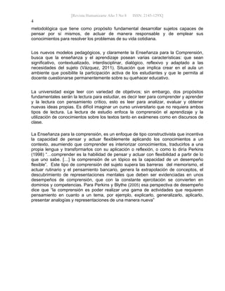 [Revista Humanizarte Año 5 No 8 ISSN: 2145-129X] 
4
metodológica que tiene como propósito fundamental desarrollar sujetos capaces de
pensar por sí mismos, de actuar de manera responsable y de emplear sus
conocimientos para resolver los problemas de su vida cotidiana.
Los nuevos modelos pedagógicos, y claramente la Enseñanza para la Comprensión,
busca que la enseñanza y el aprendizaje posean varias características: que sean
significativo, contextualizado, interdisciplinar, dialógico, reflexivo y adaptado a las
necesidades del sujeto (Vázquez, 2011). Situación que implica crear en el aula un
ambiente que posibilite la participación activa de los estudiantes y que le permita al
docente cuestionarse permanentemente sobre su quehacer educativo.
La universidad exige leer con variedad de objetivos; sin embargo, dos propósitos
fundamentales serán la lectura para estudiar, es decir leer para comprender y aprender
y la lectura con pensamiento crítico, esto es leer para analizar, evaluar y obtener
nuevas ideas propias. Es difícil imaginar un curso universitario que no requiera ambos
tipos de lectura. La lectura de estudio enfoca la comprensión el aprendizaje y la
utilización de conocimientos sobre los textos tanto en exámenes como en discursos de
clase.
La Enseñanza para la comprensión, es un enfoque de tipo constructivista que incentiva
la capacidad de pensar y actuar flexiblemente aplicando los conocimientos a un
contexto, asumiendo que comprender es interiorizar conocimientos, traducirlos a una
propia lengua y transformarlos con su aplicación o reflexión, o como lo diría Perkins
(1998) “…comprender es la habilidad de pensar y actuar con flexibilidad a partir de lo
que uno sabe. […] la comprensión de un tópico es la capacidad de un desempeño
flexible”. Este tipo de comprensión del sujeto supera las barreras del memorismo, el
actuar rutinario y el pensamiento bancario, genera la extrapolación de conceptos, el
descubrimiento de representaciones mentales que deben ser evidenciadas en unos
desempeños de comprensión, que con la constante ejercitación se convierten en
dominios y competencias. Para Perkins y Blythe (2005) esa perspectiva de desempeño
dice que “la comprensión es poder realizar una gama de actividades que requieren
pensamiento en cuanto a un tema, por ejemplo, explicarlo, generalizarlo, aplicarlo,
presentar analogías y representaciones de una manera nueva”
 