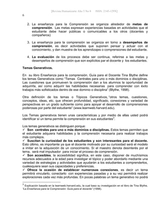 [Revista Humanizarte Año 5 No 8 ISSN: 2145-129X] 
6
2. La enseñanza para la Comprensión se organiza alrededor de metas de
comprensión. Las metas expresan experiencias basadas en actividades que el
estudiante debe hacer públicas o comunicables a los otros (docentes y
compañeros)
3. La enseñanza para la comprensión se organiza en torno a desempeños de
comprensión, es decir actividades que suponen pensar y actuar con el
conocimiento, y dan muestra de los aprendizajes o comprensiones del estudiante.
4. La evaluación de los procesos debe ser continua, referirse a las metas y
desempeños de comprensión que son explícitos par el docente y los estudiantes.
Temas Generativos.
En su libro Enseñanza para la comprensión. Guía para el Docente Tina Blythe define
los temas Generativos como “Temas Centrales para uno o más dominios o disciplinas.
Las cuestiones que promueven la comprensión dan a los alumnos la oportunidad de
adquirirla, así como adquirir las habilidades necesarias para comprender con éxito
trabajos más sofisticados dentro de ese dominio o disciplina” (Blythe, 1998).
Otra definición de los temas o Tópicos Generativos, “otros temas, cuestiones,
conceptos, ideas, etc. que ofrecen profundidad, significado, conexiones y variedad de
perspectivas en un grado suficiente como para apoyar el desarrollo de comprensiones
poderosas por parte del estudiante” (www.learnweb.harvard.edu).
Los Temas generativos tienen unas características y por medio de ellas usted podrá
identificar sí un tema permite la comprensión en sus estudiantes3
.
Los temas generativos se distinguen porque:
 Son centrales para uno o más dominios o disciplinas. Estos temas permiten que
el estudiante adquiera habilidades y la comprensión necesaria para realizar trabajos
más complejos.
 Suscitan la curiosidad de los estudiantes y son interesantes para el docente.
Esto último, es importante ya que el docente motivado por su curiosidad será el modelo
a imitar en la adquisición de un conocimiento. Sí el maestro denota desinterés por el
tema, será mal impulsador para iniciar el proceso de comprensión.
 Son accesibles, la accesibilidad significa, en este caso, disponer de muchísimos
recursos adecuados a la edad para investigar el tópico y poder abordarlo mediante una
variedad de estrategias y actividades que ayudarán a los estudiantes a comprenderlos,
cualesquiera sean sus capacidades y preferencias.
 Ofrece la ocasión de establecer numerosas conexiones, es decir un tema
permitirá vincularlo, conectarlo con experiencias pasadas y a su vez permitirá realizar
exploraciones cada vez más profundas. En pocas palabras un tema generativo no podrá
3
Explicación basada en la learnweb.harvard.edu, la cual baso su investigación en el libro de Tina Blythe,
“La Enseñanza para la Comprensión: Guía para el docente” (1998).
 