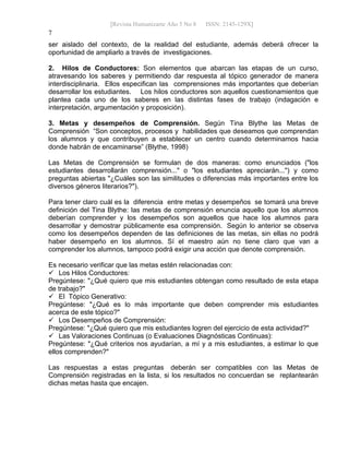 [Revista Humanizarte Año 5 No 8 ISSN: 2145-129X] 
7
ser aislado del contexto, de la realidad del estudiante, además deberá ofrecer la
oportunidad de ampliarlo a través de investigaciones.
2. Hilos de Conductores: Son elementos que abarcan las etapas de un curso,
atravesando los saberes y permitiendo dar respuesta al tópico generador de manera
interdisciplinaria. Ellos especifican las comprensiones más importantes que deberían
desarrollar los estudiantes. Los hilos conductores son aquellos cuestionamientos que
plantea cada uno de los saberes en las distintas fases de trabajo (indagación e
interpretación, argumentación y proposición).
3. Metas y desempeños de Comprensión. Según Tina Blythe las Metas de
Comprensión “Son conceptos, procesos y habilidades que deseamos que comprendan
los alumnos y que contribuyen a establecer un centro cuando determinamos hacia
donde habrán de encaminarse” (Blythe, 1998)
Las Metas de Comprensión se formulan de dos maneras: como enunciados ("los
estudiantes desarrollarán comprensión..." o "los estudiantes apreciarán...") y como
preguntas abiertas "¿Cuáles son las similitudes o diferencias más importantes entre los
diversos géneros literarios?").
Para tener claro cuál es la diferencia entre metas y desempeños se tomará una breve
definición del Tina Blythe: las metas de comprensión enuncia aquello que los alumnos
deberían comprender y los desempeños son aquellos que hace los alumnos para
desarrollar y demostrar públicamente esa comprensión. Según lo anterior se observa
como los desempeños dependen de las definiciones de las metas, sin ellas no podrá
haber desempeño en los alumnos. Sí el maestro aún no tiene claro que van a
comprender los alumnos, tampoco podrá exigir una acción que denote comprensión.
Es necesario verificar que las metas estén relacionadas con:
 Los Hilos Conductores:
Pregúntese: "¿Qué quiero que mis estudiantes obtengan como resultado de esta etapa
de trabajo?"
 El Tópico Generativo:
Pregúntese: "¿Qué es lo más importante que deben comprender mis estudiantes
acerca de este tópico?"
 Los Desempeños de Comprensión:
Pregúntese: "¿Qué quiero que mis estudiantes logren del ejercicio de esta actividad?"
 Las Valoraciones Continuas (o Evaluaciones Diagnósticas Continuas):
Pregúntese: "¿Qué criterios nos ayudarían, a mí y a mis estudiantes, a estimar lo que
ellos comprenden?"
Las respuestas a estas preguntas deberán ser compatibles con las Metas de
Comprensión registradas en la lista, si los resultados no concuerdan se replantearán
dichas metas hasta que encajen.
 