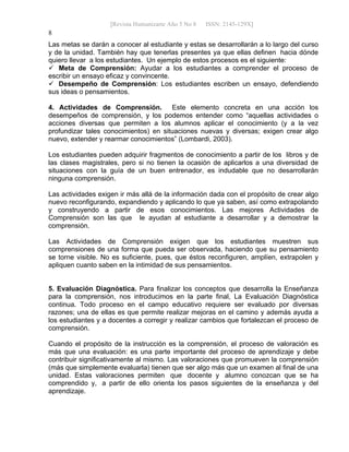 [Revista Humanizarte Año 5 No 8 ISSN: 2145-129X] 
8
Las metas se darán a conocer al estudiante y estas se desarrollarán a lo largo del curso
y de la unidad. También hay que tenerlas presentes ya que ellas definen hacia dónde
quiero llevar a los estudiantes. Un ejemplo de estos procesos es el siguiente:
 Meta de Comprensión: Ayudar a los estudiantes a comprender el proceso de
escribir un ensayo eficaz y convincente.
 Desempeño de Comprensión: Los estudiantes escriben un ensayo, defendiendo
sus ideas o pensamientos.
4. Actividades de Comprensión. Este elemento concreta en una acción los
desempeños de comprensión, y los podemos entender como “aquellas actividades o
acciones diversas que permiten a los alumnos aplicar el conocimiento (y a la vez
profundizar tales conocimientos) en situaciones nuevas y diversas; exigen crear algo
nuevo, extender y rearmar conocimientos” (Lombardi, 2003).
Los estudiantes pueden adquirir fragmentos de conocimiento a partir de los libros y de
las clases magistrales, pero si no tienen la ocasión de aplicarlos a una diversidad de
situaciones con la guía de un buen entrenador, es indudable que no desarrollarán
ninguna comprensión.
Las actividades exigen ir más allá de la información dada con el propósito de crear algo
nuevo reconfigurando, expandiendo y aplicando lo que ya saben, así como extrapolando
y construyendo a partir de esos conocimientos. Las mejores Actividades de
Comprensión son las que le ayudan al estudiante a desarrollar y a demostrar la
comprensión.
Las Actividades de Comprensión exigen que los estudiantes muestren sus
comprensiones de una forma que pueda ser observada, haciendo que su pensamiento
se torne visible. No es suficiente, pues, que éstos reconfiguren, amplíen, extrapolen y
apliquen cuanto saben en la intimidad de sus pensamientos.
5. Evaluación Diagnóstica. Para finalizar los conceptos que desarrolla la Enseñanza
para la comprensión, nos introducimos en la parte final, La Evaluación Diagnóstica
continua. Todo proceso en el campo educativo requiere ser evaluado por diversas
razones; una de ellas es que permite realizar mejoras en el camino y además ayuda a
los estudiantes y a docentes a corregir y realizar cambios que fortalezcan el proceso de
comprensión.
Cuando el propósito de la instrucción es la comprensión, el proceso de valoración es
más que una evaluación: es una parte importante del proceso de aprendizaje y debe
contribuir significativamente al mismo. Las valoraciones que promueven la comprensión
(más que simplemente evaluarla) tienen que ser algo más que un examen al final de una
unidad. Estas valoraciones permiten que docente y alumno conozcan que se ha
comprendido y, a partir de ello orienta los pasos siguientes de la enseñanza y del
aprendizaje.
 