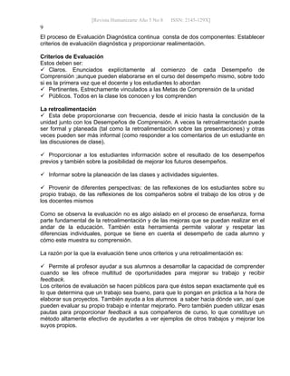 [Revista Humanizarte Año 5 No 8 ISSN: 2145-129X] 
9
El proceso de Evaluación Diagnóstica continua consta de dos componentes: Establecer
criterios de evaluación diagnóstica y proporcionar realimentación.
Criterios de Evaluación
Estos deben ser:
 Claros. Enunciados explícitamente al comienzo de cada Desempeño de
Comprensión ;aunque pueden elaborarse en el curso del desempeño mismo, sobre todo
si es la primera vez que el docente y los estudiantes lo abordan
 Pertinentes. Estrechamente vinculados a las Metas de Comprensión de la unidad
 Públicos. Todos en la clase los conocen y los comprenden
La retroalimentación
 Esta debe proporcionarse con frecuencia, desde el inicio hasta la conclusión de la
unidad junto con los Desempeños de Comprensión. A veces la retroalimentación puede
ser formal y planeada (tal como la retroalimentación sobre las presentaciones) y otras
veces pueden ser más informal (como responder a los comentarios de un estudiante en
las discusiones de clase).
 Proporcionar a los estudiantes información sobre el resultado de los desempeños
previos y también sobre la posibilidad de mejorar los futuros desempeños.
 Informar sobre la planeación de las clases y actividades siguientes.
 Provenir de diferentes perspectivas: de las reflexiones de los estudiantes sobre su
propio trabajo, de las reflexiones de los compañeros sobre el trabajo de los otros y de
los docentes mismos
Como se observa la evaluación no es algo aislado en el proceso de enseñanza, forma
parte fundamental de la retroalimentación y de las mejoras que se puedan realizar en el
andar de la educación. También esta herramienta permite valorar y respetar las
diferencias individuales, porque se tiene en cuenta el desempeño de cada alumno y
cómo este muestra su comprensión.
La razón por la que la evaluación tiene unos criterios y una retroalimentación es:
 Permite al profesor ayudar a sus alumnos a desarrollar la capacidad de comprender
cuando se les ofrece multitud de oportunidades para mejorar su trabajo y recibir
feedback.
Los criterios de evaluación se hacen públicos para que éstos sepan exactamente qué es
lo que determina que un trabajo sea bueno, para que lo pongan en práctica a la hora de
elaborar sus proyectos. También ayuda a los alumnos a saber hacia dónde van, así que
pueden evaluar su propio trabajo e intentar mejorarlo. Pero también pueden utilizar esas
pautas para proporcionar feedback a sus compañeros de curso, lo que constituye un
método altamente efectivo de ayudarles a ver ejemplos de otros trabajos y mejorar los
suyos propios.
 