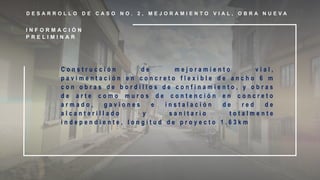 D E S A R R O L L O D E C A S O N O . 2 , M E J O R A M I E N T O V I A L , O B R A N U E V A
C o n s t r u c c i ó n d e m e j o r a m i e n t o v i a l ,
p a v i m e n t a c i ó n e n c o n c r e t o f l e x i b l e d e a n c h o 6 m
c o n o b r a s d e b o r d i l l o s d e c o n f i n a m i e n t o , y o b r a s
d e a r t e c o m o m u r o s d e c o n t e n c i ó n e n c o n c r e t o
a r m a d o , g a v i o n e s e i n s t a l a c i ó n d e r e d d e
a l c a n t a r i l l a d o y s a n i t a r i o t o t a l m e n t e
i n d e p e n d i e n t e , l o n g i t u d d e p r o y e c t o 1 . 6 3 k m
I N F O R M A C I Ó N
P R E L I M I N A R
 