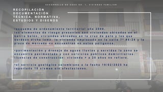 D E S A R R O L L O D E C A S O N O . 1 , V I V I E N D A F A M I L I A R
R E C O P I L A C I Ó N
D O C U M E N T A C I Ó N
T É C N I C A , N O R M A T I V A ,
E S T U D I O S Y D I S E Ñ O S
• e s q u e m a d e o r d e n a m i e n t o t e r r i t o r i a l a ñ o 2 0 0 8 .
l o s e l e m e n t o s d e r i e s g o p r e s e n t e s s o n v i v i e n d a s u b i c a d a s e n e l
b a r r i o b e l é n , v i v i e n d a s u b i c a d a s e n l a c r u z d e p a l o y l a s q u e
b o r d e a n d i c h a l o m a , l a v i v i e n d a e m p l a z a d a e n l a c a l l e 7 ª # 4 - 2 4 y l a
p l a z a d e m e r c a d o n o e n c u e n t r a n e n e s t o s p o l í g o n o s .
• p a v i m e n t a c i ó n y d r e n a j e d e a g u a s l l u v i a s y s e r v i d a s l a z o n a s e
e n c u e n t r a p a v i m e n t a d a y c o n s e r v i c i o s p ú b l i c o s d o m i c i l i a r i o s .
l i c e n c i a s d e c o n s t r u c c i ó n : v i v i e n d a > a 2 0 a ñ o s n o r e f i e r e .
• e l s e r v i c i o g e o l ó g i c o c o l o m b i a n o a l a f e c h a 1 9 / 0 2 / 2 0 2 5 h a
r e p o r t a d o 1 8 s i s m o s s i n a f e c t a c i o n e s .
 