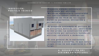 D E S A R R O L L O D E C A S O N O . 1 , V I V I E N D A F A M I L I A R
I N S P E C C I Ó N :
P E R I T A J E T É C N I C O
A . D E S C R I P C I Ó N D E L
S I S T E M A E S T R U C T U R A L
• P r e s e n t a s i s t e m a e s t r u c t u r a l
c o n f o r m a d o p o r p ó r t i c o s .
* M u r o s e n m a m p o s t e r í a c o n s t r u i d o s
c o n l a d r i l l o c o m ú n r e c o c i d o c o n
e s p e s o r e s d e 1 5 c m d e l o s c u a l e s :
m u r o s n o p o r t a n t e s , d i v i s o r i o s y
p e r i m e t r a l e s .
• E l p r o y e c t o c o n t e m p l a e l p e r i t a j e d e
l a e s t r u c t u r a d e f i n i d a a s í : e d i f i c a c i ó n
d e d o s p i s o s . L a c o n s t r u c c i ó n e s t á
c o n s t i t u i d a p o r e s t r u c t u r a b a s a d a e n
p ó r t i c o s r e s i s t e n t e a m o m e n t o s .
• E l u s o g e n e r a l d e l a e s t r u c t u r a
c o r r e s p o n d e a v i v i e n d a , l o q u e i n d i c a
c a r g a s v i v a s n o s o n s u p e r i o r e s a 2 . 5 0
T n / m 2 .
 