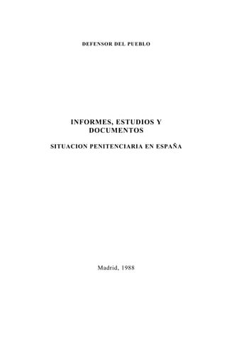 DEFENSOR DEL PUEBLO




     INFORMES, ESTUDIOS Y
         DOCUMENTOS

SITUACION PENITENCIARIA EN ESPAÑA




           Madrid, 1988
 