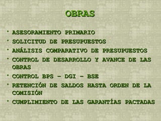 OBRAS ASESORAMIENTO PRIMARIO SOLICITUD DE PRESUPUESTOS ANÁLISIS COMPARATIVO DE PRESUPUESTOS CONTROL DE DESARROLLO Y AVANCE DE LAS OBRAS CONTROL BPS – DGI – BSE RETENCIÓN DE SALDOS HASTA ORDEN DE LA COMISIÓN CUMPLIMIENTO DE LAS GARANTÍAS PACTADAS 