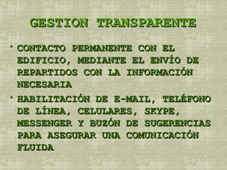 GESTION TRANSPARENTE CONTACTO PERMANENTE CON EL EDIFICIO, MEDIANTE EL ENVÍO DE REPARTIDOS CON LA INFORMACIÓN NECESARIA HABILITACIÓN DE E-MAIL, TELÉFONO DE LÍNEA, CELULARES, SKYPE, MESSENGER Y BUZÓN DE SUGERENCIAS PARA ASEGURAR UNA COMUNICACIÓN FLUIDA 