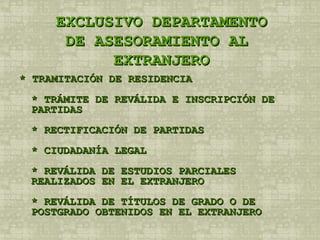 EXCLUSIVO DEPARTAMENTO DE ASESORAMIENTO AL  EXTRANJERO * TRAMITACIÓN DE RESIDENCIA * TRÁMITE DE REVÁLIDA E INSCRIPCIÓN DE PARTIDAS * RECTIFICACIÓN DE PARTIDAS * CIUDADANÍA LEGAL * REVÁLIDA DE ESTUDIOS PARCIALES REALIZADOS EN EL EXTRANJERO * REVÁLIDA DE TÍTULOS DE GRADO O DE POSTGRADO OBTENIDOS EN EL EXTRANJERO 