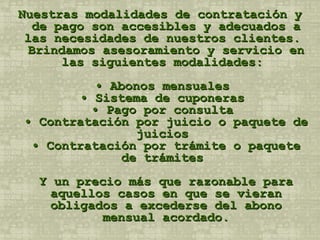 Nuestras modalidades de contratación y de pago son accesibles y adecuados a las necesidades de nuestros clientes.  Brindamos asesoramiento y servicio en las siguientes modalidades:  • Abonos mensuales  • Sistema de cuponeras  • Pago por consulta  • Contratación por juicio o paquete de juicios  • Contratación por trámite o paquete de trámites  Y un precio más que razonable para aquellos casos en que se vieran obligados a excederse del abono mensual acordado. 