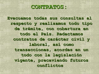 CONTRATOS: Evacuamos todas sus consultas al respecto y realizamos todo tipo de trámite, con cobertura en todo el País. Redactamos contratos de carácter civil y laboral, así como transacciones, acordes en un todo con la legislación vigente, precaviendo futuros conflictos  