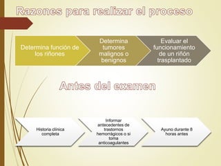 Determina función de
los riñones
Determina
tumores
malignos o
benignos
Evaluar el
funcionamiento
de un riñón
trasplantado
Historia clínica
completa
Informar
antecedentes de
trastornos
hemorrágicos o si
toma
anticoagulantes
Ayuno durante 8
horas antes
 