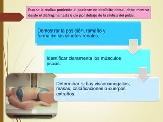 Esta se la realiza poniendo al paciente en decúbito dorsal, debe mostrar
desde el diafragma hasta 6 cm por debajo de la sínfisis del pubis.
Demostrar la posición, tamaño y
forma de las siluetas renales.
Identificar claramente los músculos
psoas.
Determinar si hay visceromegalias,
masas, calcificaciones o cuerpos
extraños.
 