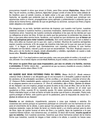procuramos impedir á otros que sirvan á Cristo, para Dios somos Hipócritas. Mateo 23:13
Mas !!ay de vosotros, escribas y fariseos, hipócritas! porque cerráis el reino de los cielos delante de
los hombres; pues ni entráis vosotros, ni dejáis entrar a los que están entrando. Una persona
hipócrita, es aquella que pretende que se vea la grandeza y bondad que construye con
apariencias sobre si misma, propagándose como ejemplo y pretendiendo o pidiendo que se
actúe de la misma forma, además de que se glorifique su accionar, aunque sus fines y logros
están alejados a la realidad.
Por desgracia, no es todo, también servimos de tropiezo: por nuestro mal humor, nuestras
palabras ociosas ó nuestros hechos y acciones mostrados, deshonramos a Dios cuando no
mostramos amor, hacemos de nuestra conducta antipática á los ojos de los demás por que
no reflejamos el amor de Dios. Si bien es cierto que las personas no entienden las cosas de
Dios y que para ellos somos locos, fanáticos, una verdad es que olvidamos que sí tienen un
ojo muy perspicaz para notar nuestra conducta. Son como escáner que no van a alabar a
Dios, sino ellos se mueven por lo que ven, oyen y reciben. Muchos de nuestros semejantes
espían nuestra conducta, á fin de juzgar de nosotros más bien por lo que ven que por lo que
oyen. Y si llegan a percibir que contradecimos con nuestras acciones lo que hemos
profesado con los labios, natural y justo es que se escandalicen. Tito dice: Profesan conocer a
Dios, pero con los hechos lo niegan, siendo abominables y rebeldes, reprobados en cuanto a toda
buena obra. Nuestro actuar es de religiosos.
Apocalipsis 18:21 Y un ángel poderoso tomó una piedra, como una gran piedra de molino, y la arrojó en el
mar, diciendo: Con el mismo ímpetu será derribada Babilonia, la gran ciudad, y nunca más será hallada.
Por amor no quiere Dios que seas tropezadero, por eso no añade a tu familia, vecinos
o amistades. El Señor Jesús dijo: …aprended de mí, que soy manso y humilde de corazón; y hallaréis
descanso para vuestras almas (Mateo 11:29)
NO QUIERE QUE SEAS ESTORBO PARA SU OBRA. Mateo 16:21-23 Desde entonces
comenzó Jesús a declarar a sus discípulos que le era necesario ir a Jerusalén y padecer mucho de
los ancianos, de los principales sacerdotes y de los escribas; y ser muerto, y resucitar al tercer día.
22 Entonces Pedro, tomándolo aparte, comenzó a reconvenirle, diciendo: Señor, ten compasión de
ti; en ninguna manera esto te acontezca. 23 Pero él, volviéndose, dijo a Pedro: !Quítate de delante
de mí, Satanás!; me eres tropiezo, porque no pones la mira en las cosas de Dios, sino en las de los
hombres. En ocasiones somos estorbo para la obra de Dios, caemos en el creer que
ayudamos a Dios, cuando Él no necesita ayuda. En estos versículos podemos ver como
Pedro intentaba hacer un bien al Señor al tratar de evitar que él fuera a Jerusalén. Pedro solo
quería proteger al Señor, solo quería que él no padeciera, pero la respuesta de Jesús fue: !
Quítate de delante de mí, Satanás!
Estorbo es ser obstáculo, impedimento, persona o cosa que molesta o estorba. En
ocasiones eso somos porque no queremos participar en comunión con los hermanos en orar
para el crecimiento de la célula, o para apoyar los programas de la iglesia. Lejos de sumar,
estamos restando. Lejos de tratar de tener un mismo sentir y un mismo pensar para la obra
de Dios, lejos de querer buscar el reino de Dios y su justicia, lejos de sujetarnos a lo que
nuestros líderes indican, nos volvemos eso, un estorbo. El decir del mundo, mucho ayuda el
que no estorba. Con nuestras acciones, hacemos que otros hermanos actúen de la misma
forma que nosotros, cuando te niegas a traer visitas a la célula, o cuando no haces caso
 