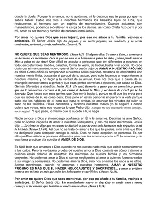 donde te duele. Porque le amamos, no lo azotamos, ni le decimos eso te pasa por que no
sabes hablar. Pablo nos dice a nosotros hermanos los llamados hijos de Dios, que
restauremos al hermano con un espíritu de mansedumbre. Cuando actuamos con
mansedumbre, podemos sobrellevar la carga de los demás, así como Cristo hizo por ti y por
mí. Amar es ser manso y humilde de corazón como Jesús.
Por amor no quiere Dios que seas injusto, por eso no añade a tu familia, vecinos o
amistades. El Señor Jesús dijo No juzguéis, y no seréis juzgados; no condenéis, y no seréis
condenados; perdonad, y seréis perdonados. (Lucas 6.37)
NO QUIERE QUE SEAS MENTIROSO. 1Juan 4:20 Si alguno dice: Yo amo a Dios, y aborrece a
su hermano, es mentiroso. Pues el que no ama a su hermano a quien ha visto, ¿cómo puede amar a
Dios a quien no ha visto? Que difícil es aceptar a personas que son diferentes a nosotros en
todo, en costumbres, hábitos, carácter, forma de vestir, de hablar, hasta nivel social. No cabe
duda que el mandamiento nuevo que el Señor Jesús dejo de AMAR A NUESTRO PRÓJIMO
es difícil. Como difícil es comprender a nuestros seres queridos, tratamos de entenderlos con
nuestra mente finita, buscando el porqué de su actuar, pero solo llegamos a respondernos a
nosotros mismos y no llegar a la verdad de su actuar. Dios nos dice que a causa de su
evangelio conoceríamos a gentes y que esas gentes correrían a nosotros, por causa de Dios.
Gentes diferentes a nosotros. Isaías 55:5 He aquí, llamarás a gente que no conociste, y gentes
que no te conocieron correrán a ti, por causa de Jehová tu Dios, y del Santo de Israel que te ha
honrado. Que haces con esas gentes que Dos envía hacia ti, porque es él que las envía para
que les hables de él, es como decir, Dios pone en estas personas el querer ir a verte porque
sabe que les hablaras de él, pero que pasa te olvidas de anunciar las virtudes de quien te
saco de las tinieblas. Hasta cantamos y alzamos nuestras manos yo te seguiré a donde
quiera que vayas, esto nos recuerda lo que Pedro dijo: Aunque me sea necesario morir contigo,
no te negaré. Y que paso, lo mismo que te sucede a ti, lo negó
Nadie conoce a Dios y sin embargo confiamos en Él y le amamos. Decimos te amo Señor,
pero no somos capaces de amar a nuestros semejantes, y ello nos hace mentirosos. Jesús
dijo: …De cierto os digo que en cuanto lo hicisteis a uno de estos mis hermanos más pequeños, a mí
lo hicisteis.(Mateo 25:40). Así que no se trata de amar a los que tú quieras, sino a los que Dios
ha designado para compartir contigo la célula. Dios no hace acepción de personas. Es por
ello que Dios añade a personas diferentes para que las amemos, como a Él lo amamos y de
esa forma practicar día con día el AMOR DE DIOS.
Es fácil decir que amamos a Dios cuando no nos cuesta nada más que asistir semanalmente
a los cultos. Pero la verdadera prueba de nuestro amor a Dios consiste en cómo tratamos a
quienes están delante de nosotros: los miembros de nuestra familia y los hermanos
creyentes. No podemos amar a Dios si somos negligentes al amar a quienes fueron creados
a su imagen y semejanza. No podemos amar a Dios, sino nos amamos los unos a los otros.
Somos mentirosos, cuando no amamos a nuestros hermanos. AMAR A NUESTRO
PRÓJIMO ES MÁS QUE EL HACER HOLOCAUSTOS Y SACRIFICIOS... y amar al prójimo
como a uno mismo, es más que todos los holocaustos y sacrificios. (Marcos 12:33).
Por amor no quiere Dios que seas mentiroso, por eso no añade a tu familia, vecinos o
amistades. El Señor Jesús dijo: Un mandamiento nuevo os doy: Que os améis unos a otros;
como yo os he amado, que también os améis unos a otros. (Juan 13:34.)
 