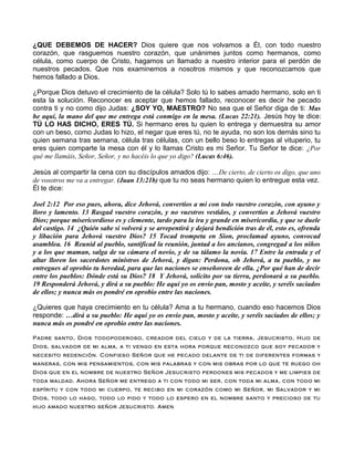 ¿QUE DEBEMOS DE HACER? Dios quiere que nos volvamos a Él, con todo nuestro
corazón, que rasguemos nuestro corazón, que unánimes juntos como hermanos, como
célula, como cuerpo de Cristo, hagamos un llamado a nuestro interior para el perdón de
nuestros pecados. Que nos examinemos a nosotros mismos y que reconozcamos que
hemos fallado a Dios.
¿Porque Dios detuvo el crecimiento de la célula? Solo tú lo sabes amado hermano, solo en ti
esta la solución. Reconocer es aceptar que hemos fallado, reconocer es decir he pecado
contra ti y no como dijo Judas: ¿SOY YO, MAESTRO? No sea que el Señor diga de ti: Mas
he aquí, la mano del que me entrega está conmigo en la mesa. (Lucas 22:21). Jesús hoy te dice:
TÚ LO HAS DICHO, ERES TÚ. Si hermano eres tu quien lo entrega y demuestra su amor
con un beso, como Judas lo hizo, el negar que eres tú, no te ayuda, no son los demás sino tu
quien semana tras semana, célula tras células, con un bello beso lo entregas al vituperio, tu
eres quien comparte la mesa con él y lo llamas Cristo es mi Señor. Tu Señor te dice: ¿Por
qué me llamáis, Señor, Señor, y no hacéis lo que yo digo? (Lucas 6:46).
Jesús al compartir la cena con su discípulos amados dijo: …De cierto, de cierto os digo, que uno
de vosotros me va a entregar. (Juan 13:21b) que tu no seas hermano quien lo entregue esta vez.
Él te dice:
Joel 2:12 Por eso pues, ahora, dice Jehová, convertíos a mí con todo vuestro corazón, con ayuno y
lloro y lamento. 13 Rasgad vuestro corazón, y no vuestros vestidos, y convertíos a Jehová vuestro
Dios; porque misericordioso es y clemente, tardo para la ira y grande en misericordia, y que se duele
del castigo. 14 ¿Quién sabe si volverá y se arrepentirá y dejará bendición tras de él, esto es, ofrenda
y libación para Jehová vuestro Dios? 15 Tocad trompeta en Sion, proclamad ayuno, convocad
asamblea. 16 Reunid al pueblo, santificad la reunión, juntad a los ancianos, congregad a los niños
y a los que maman, salga de su cámara el novio, y de su tálamo la novia. 17 Entre la entrada y el
altar lloren los sacerdotes ministros de Jehová, y digan: Perdona, oh Jehová, a tu pueblo, y no
entregues al oprobio tu heredad, para que las naciones se enseñoreen de ella. ¿Por qué han de decir
entre los pueblos: Dónde está su Dios? 18 Y Jehová, solícito por su tierra, perdonará a su pueblo.
19 Responderá Jehová, y dirá a su pueblo: He aquí yo os envío pan, mosto y aceite, y seréis saciados
de ellos; y nunca más os pondré en oprobio entre las naciones.
¿Quieres que haya crecimiento en tu célula? Ama a tu hermano, cuando eso hacemos Dios
responde: …dirá a su pueblo: He aquí yo os envío pan, mosto y aceite, y seréis saciados de ellos; y
nunca más os pondré en oprobio entre las naciones.
Padre santo, Dios todopoderoso, creador del cielo y de la tierra, Jesucristo, Hijo de
Dios, salvador de mi alma, a ti vengo en esta hora porque reconozco que soy pecador y
necesito redención. Confieso Señor que he pecado delante de ti de diferentes formas y
maneras, con mis pensamientos, con mis palabras y con mis obras por lo que te ruego oh
Dios que en el nombre de nuestro Señor Jesucristo perdones mis pecados y me limpies de
toda maldad. Ahora Señor me entrego a ti con todo mi ser, con toda mi alma, con todo mi
espíritu y con todo mi cuerpo, te recibo en mi corazón como mi Señor, mi Salvador y mi
Dios, todo lo hago, todo lo pido y todo lo espero en el nombre santo y precioso de tu
hijo amado nuestro señor Jesucristo. Amen
 