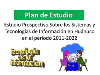 Estudio Prospectivo Sobre los Sistemas y
Tecnologías de Información en Huánuco
en el periodo 2011-2022
Plan de Estudio
 