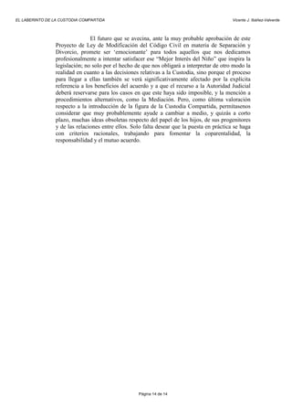 EL LABERINTO DE LA CUSTODIA COMPARTIDA                                                       Vicente J. Ibáñez-Valverde



                                El futuro que se avecina, ante la muy probable aprobación de este
                 Proyecto de Ley de Modificación del Código Civil en materia de Separación y
                 Divorcio, promete ser ‘emocionante’ para todos aquellos que nos dedicamos
                 profesionalmente a intentar satisfacer ese “Mejor Interés del Niño” que inspira la
                 legislación; no solo por el hecho de que nos obligará a interpretar de otro modo la
                 realidad en cuanto a las decisiones relativas a la Custodia, sino porque el proceso
                 para llegar a ellas también se verá significativamente afectado por la explícita
                 referencia a los beneficios del acuerdo y a que el recurso a la Autoridad Judicial
                 deberá reservarse para los casos en que este haya sido imposible, y la mención a
                 procedimientos alternativos, como la Mediación. Pero, como última valoración
                 respecto a la introducción de la figura de la Custodia Compartida, permítasenos
                 considerar que muy probablemente ayude a cambiar a medio, y quizás a corto
                 plazo, muchas ideas obsoletas respecto del papel de los hijos, de sus progenitores
                 y de las relaciones entre ellos. Solo falta desear que la puesta en práctica se haga
                 con criterios racionales, trabajando para fomentar la coparentalidad, la
                 responsabilidad y el mutuo acuerdo.




                                                    Página 14 de 14
 