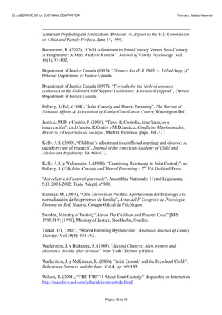 EL LABERINTO DE LA CUSTODIA COMPARTIDA                                                      Vicente J. Ibáñez-Valverde




                 American Psychological Association. Division 16. Report to the U.S. Commission
                 on Child and Family Welfare, June 14, 1995.

                 Bauserman, R. (2002), “Child Adjustment in Joint-Custody Versus Sole-Custody
                 Arrangements: A Meta Analytic Review”. Journal of Family Psychology, Vol.
                 16(1), 91-102.

                 Department of Justice Canada (1985), “Divorce Act (R.S. 1985, c. 3 (2nd Supp.))”,
                 Ottawa: Department of Justice Canada.

                 Department of Justice Canada (1997), “Formula for the table of amounts
                 contained in the Federal Child Support Guidelines: A technical repport”, Ottawa:
                 Department of Justice Canada.

                 Folberg, J.(Ed), (1984), “Joint Custody and Shared Parenting”, The Bureau of
                 National Affairs & Association of Family Conciliation Courts; Washington D.C.

                 Justicia, M.D. y Cantón, J. (2000), “Tipos de Custodia, interferencias e
                 intervención”, en J.Cantón, R.Cortés y M.D.Justicia, Conflictos Matrimoniales,
                 Divorcio y Desarrollo de los hijos, Madrid, Pirámide, págs. 301-327.

                 Kelly, J.B. (2000), “Children´s adjustment in conflicted marriage and divorce: A
                 decade review of research”. Journal of the American Academy of Child and
                 Adolescent Psychiatry, 39, 963-973.

                 Kelly, J.B. y Wallerstein, J. (1991), “Examining Resistance to Joint Custody”, en
                 Folberg, J. (Ed) Joint Custody and Shared Parenting – 2nd Ed. Guilford Press.

                 “Loi relative à l’autorité parentale”. Assemblée Nationale; 11émè Législature.
                 S.O. 2001-2002; Texte Adopté nº 806.

                 Ramírez, M. (2004), “Otro Divorcio es Posible: Aportaciones del Psicólogo a la
                 normalización de los procesos de familia”, Actas del Iº Congreso de Psicología
                 Forense en Red, Madrid, Colegio Oficial de Psicólogos.

                 Sweden, Ministry of Justice; “Act on The Children and Parents Code” [SFS
                 1998:319] (1998), Ministry of Justice, Stockholm, Sweden.

                 Turkat, I.D. (2002), “Shared Parenting Dysfunction”, American Journal of Family
                 Therapy; Vol 30(5): 385-393.

                 Wallerstein, J. y Blakeslee, S. (1989). “Second Chances: Men, women and
                 children a decade after divorce”. New York: Tichnor y Fields.

                 Wallerstein, J. y McKinnon, R. (1986), “Joint Custody and the Preschool Child”,
                 Behavioral Sciences and the Law, Vol.4, pp 169-183.

                 Wilson, T. (2001), “THE TRUTH About Joint Custody”, disponible en Internet en
                 http://members.aol.com/asherah/jointcustody.html


                                                    Página 15 de 15
 
