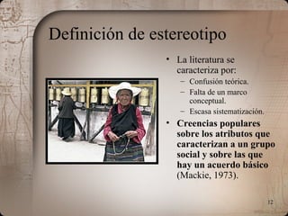 12
Definición de estereotipo
• La literatura se
caracteriza por:
– Confusión teórica.
– Falta de un marco
conceptual.
– Escasa sistematización.
• Creencias populares
sobre los atributos que
caracterizan a un grupo
social y sobre las que
hay un acuerdo básico
(Mackie, 1973).
 