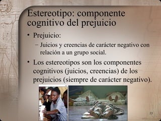 13
Estereotipo: componente
cognitivo del prejuicio
• Prejuicio:
– Juicios y creencias de carácter negativo con
relación a un grupo social.
• Los estereotipos son los componentes
cognitivos (juicios, creencias) de los
prejuicios (siempre de carácter negativo).
 