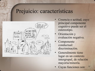 15
Prejuicio: características
• Creencia o actitud, cuyo
principal componente
cognitivo puede ser el
estereotipo.
• Orientación y
evaluación negativa.
• Componente
conductual:
discriminación.
• Generalmente tiene
lugar en un contexto
intergrupal, de relación
mayoría/minoría.
• Cuyas funciones son:
 