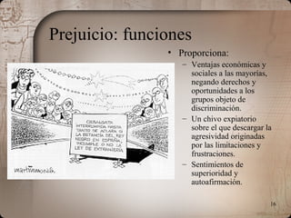 16
Prejuicio: funciones
• Proporciona:
– Ventajas económicas y
sociales a las mayorías,
negando derechos y
oportunidades a los
grupos objeto de
discriminación.
– Un chivo expiatorio
sobre el que descargar la
agresividad originadas
por las limitaciones y
frustraciones.
– Sentimientos de
superioridad y
autoafirmación.
 