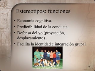18
Estereotipos: funciones
• Economía cognitiva.
• Predictibilidad de la conducta.
• Defensa del yo (proyección,
desplazamiento).
• Facilita la identidad e integración grupal.
 