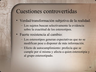 19
Cuestiones controvertidas
• Verdad/transformación subjetiva de la realidad.
– Los sujetos buscan selectivamente la evidencia
sobre la exactitud de los estereotipos.
• Fuerte resistencia al cambio:
– Los estereotipos generan expectativas que no se
modifican pese a disponer de más información.
– Efecto de autocumplimiento: profecía que se
cumple por sí misma y afecta a quien estereotipia y
al grupo estereotipado.
 