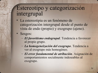20
Estereotipo y categorización
intergrupal
• La estereotipia es un fenómeno de
categorización intergrupal desde el punto de
vista de endo (propio) y exogrupo (ajeno).
• Sesgos:
– El favoritismo endogrupal. Tendencia a favorecer
al propio grupo.
– La homogeneización del exogrupo. Tendencia a
ver al exogrupo más homogéneo.
– El error fundamental de atribución. Asignación de
comportamientos socialmente indeseables al
exogrupo.
 