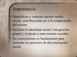 3
Importancia
• Simplifican y ordenan nuestro medio
social, contribuyendo así a la comprensión
del mismo.
• Facilitan la identidad social e integración
grupal y el ajuste a unas normas sociales.
• Su conocimiento es fundamental para
entender los procesos de discriminación
social.
 