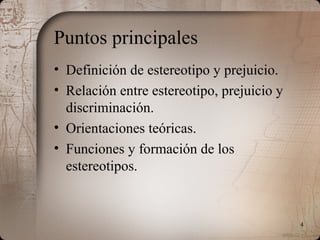 4
Puntos principales
• Definición de estereotipo y prejuicio.
• Relación entre estereotipo, prejuicio y
discriminación.
• Orientaciones teóricas.
• Funciones y formación de los
estereotipos.
 