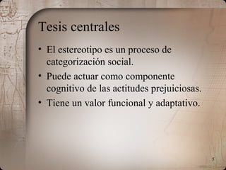 5
Tesis centrales
• El estereotipo es un proceso de
categorización social.
• Puede actuar como componente
cognitivo de las actitudes prejuiciosas.
• Tiene un valor funcional y adaptativo.
 
