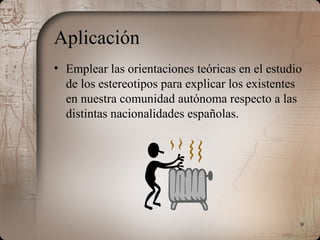 9
Aplicación
• Emplear las orientaciones teóricas en el estudio
de los estereotipos para explicar los existentes
en nuestra comunidad autónoma respecto a las
distintas nacionalidades españolas.
 