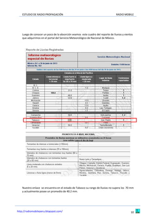ESTUDIO DE RADIO PROPAGACIÓN RADIO MOBILE
10http://radiomobileperu.blogspot.com/
Luego de conocer un poco de la absorción veamos este cuadro del reporte de lluvias y vientos
que adquirimos en el portal del Servicio Meteorológico de Nacional de México.
Nuestro enlace se encuentra en el estado de Tabasco su rango de lluvias no supera los 70 mm
y actualmente posee un promedio de 40.2 mm.
 