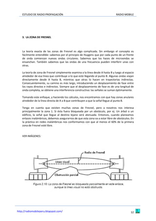 ESTUDIO DE RADIO PROPAGACIÓN RADIO MOBILE
12http://radiomobileperu.blogspot.com/
3. LA ZONA DE FRESNEL
La teoría exacta de las zonas de Fresnel es algo complicada. Sin embargo el concepto es
fácilmente entendible: sabemos por el principio de Huygens que por cada punto de un frente
de onda comienzan nuevas ondas circulares. Sabemos que los haces de microondas se
ensanchan. También sabemos que las ondas de una frecuencia pueden interferir unas con
otras.
La teoría de zona de Fresnel simplemente examina a la línea desde A hasta B y luego al espacio
alrededor de esa línea que contribuye a lo que está llegando al punto B. Algunas ondas viajan
directamente desde A hasta B, mientras que otras lo hacen en trayectorias indirectas.
Consecuentemente, su camino es más largo, introduciendo un desplazamiento de fase entre
los rayos directos e indirectos. Siempre que el desplazamiento de fase es de una longitud de
onda completa, se obtiene una interferencia constructiva: las señales se suman óptimamente.
Tomando este enfoque, y haciendo los cálculos, nos encontramos con que hay zonas anulares
alrededor de la línea directa de A a B que contribuyen a que la señal llegue al punto B.
Tenga en cuenta que existen muchas zonas de Fresnel, pero a nosotros nos interesa
principalmente la zona 1. Si ésta fuera bloqueada por un obstáculo, por ej. Un árbol o un
edificio, la señal que llegue al destino lejano será atenuada. Entonces, cuando planeamos
enlaces inalámbricos, debemos asegurarnos de que esta zona va a estar libre de obstáculos. En
la práctica en redes inalámbricas nos conformamos con que al menos el 60% de la primera
zona de Fresnel esté libre.
VER IMÁGENES:
 