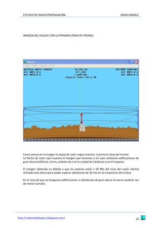 ESTUDIO DE RADIO PROPAGACIÓN RADIO MOBILE
14http://radiomobileperu.blogspot.com/
IMAGEN DEL ENLACE CON LA PRIMERA ZONA DE FRESNEL:
Como vemos en la imagen la elipse de color negro muestra la primera Zona de Fresnel.
La flecha de color rojo muestra el margen que tenemos si en caso existieran edificaciones de
gran altura (edificios, torres, arboles etc.) en la ciudad de Cárdenas o en el trayecto.
El margen obtenido es debido a que las antenas están a 50 Mts del nivel del suelo. Hemos
utilizado esta altura para poder superar obstáculos de 30 mts en la trayectoria del enlace
En el caso de que no tengamos edificaciones ni obstáculos de gran altura las torres podrían ser
de menor tamaño.
 
