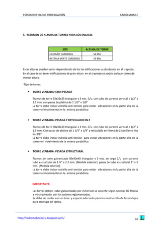 ESTUDIO DE RADIO PROPAGACIÓN RADIO MOBILE
16http://radiomobileperu.blogspot.com/
5. RESUMEN DE ALTURA DE TORRES PARA LOS ENLACES
SITE ALTURA DE TORRE
CASTAÑO CARDENAS 54 Mts
BATERIA NORTE CARDENAS 54 Mts
Estas alturas pueden variar dependiendo de los las edificaciones u obstáculos en el trayecto.
En el caso de no tener edificaciones de gran altura en el trayecto se podría colocar torres de
menor altura.
Tipo de torres:
 TORRE VENTADA: SEMI PESADA
Tramos de torre 35x35x35 triangular x 3 mts. C/u. con tubo de parante vertical 1 1/2” x
1.5 mm. con pasos de platina de 1 1/2” x 1/8”
La torre debe incluir estrella anti torsión para evitar vibraciones en la parte alta de la
torre y el movimiento en la antena parabólica
 TORRE VENTADA: PESADA Y RETICULADO EN Z
Tramos de torre 30x30x30 triangular x 3 mts. C/u. con tubo de parante vertical 1 1/2” x
1.5 mm. Con pasos de platina de 1 1/4” x 1/8” y reticulado en forma de Z con fierro liso
de 3/8”.
La torre debe incluir estrella anti torsión para evitar vibraciones en la parte alta de la
torre y el movimiento de la antena parabólica
 TORRE VENTADA: PESADA ESTRUCTURAL
Tramos de torre galvanizado 40x40x40 triangular x 3 mts. de largo C/u con parante
tubo estructural de 1 ½” x 2.2 mm. (Medida exterior), pasos de tubo estructural 1” x 2
mm. (Medida exterior)
La torre debe incluir estrella anti torsión para evitar vibraciones en la parte alta de la
torre y el movimiento en la antena parabólica.
IMPORTANTE:
Las torres deben estar galvanizadas por inmersión al caliente según normas 80 Micras
a más y pintado con los colores reglamentados.
Se debe de contar con un área y espacio adecuado para la construcción de los anclajes
para este tipo de torres.
 