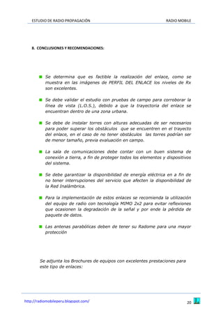ESTUDIO DE RADIO PROPAGACIÓN RADIO MOBILE
20http://radiomobileperu.blogspot.com/
8. CONCLUSIONES Y RECOMENDACIONES:
Se determina que es factible la realización del enlace, como se
muestra en las imágenes de PERFIL DEL ENLACE los niveles de Rx
son excelentes.
Se debe validar el estudio con pruebas de campo para corroborar la
línea de vista (L.O.S.), debido a que la trayectoria del enlace se
encuentran dentro de una zona urbana.
Se debe de instalar torres con alturas adecuadas de ser necesarios
para poder superar los obstáculos que se encuentren en el trayecto
del enlace, en el caso de no tener obstáculos las torres podrían ser
de menor tamaño, previa evaluación en campo.
La sala de comunicaciones debe contar con un buen sistema de
conexión a tierra, a fin de proteger todos los elementos y dispositivos
del sistema.
Se debe garantizar la disponibilidad de energía eléctrica en a fin de
no tener interrupciones del servicio que afecten la disponibilidad de
la Red Inalámbrica.
Para la implementación de estos enlaces se recomienda la utilización
del equipo de radio con tecnología MIMO 2x2 para evitar reflexiones
que ocasionen la degradación de la señal y por ende la pérdida de
paquete de datos.
Las antenas parabólicas deben de tener su Radome para una mayor
protección
Se adjunta los Brochures de equipos con excelentes prestaciones para
este tipo de enlaces:
 