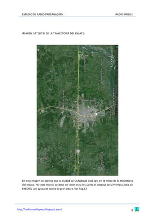 ESTUDIO DE RADIO PROPAGACIÓN RADIO MOBILE
8http://radiomobileperu.blogspot.com/
IMAGEN SATELITAL DE LA TRAYECTORIA DEL ENLACE:
En esta imagen se aprecia que la ciudad de CARDENAS está casi en la mitad de la trayectoria
del enlace. Por este motivo se debe de tener muy en cuenta el despeje de la Primera Zona de
FRESNEL con ayuda de torres de gran altura. Ver Pag.12
 