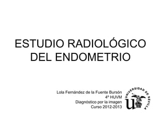 ESTUDIO RADIOLÓGICO
DEL ENDOMETRIO
Lola Fernández de la Fuente Bursón
4º HUVM
Diagnóstico por la imagen
Curso 2012-2013
 
