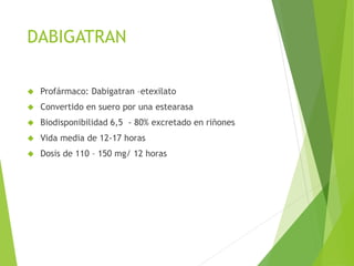 DABIGATRAN
 Profármaco: Dabigatran –etexilato
 Convertido en suero por una estearasa
 Biodisponibilidad 6,5 - 80% excretado en riñones
 Vida media de 12-17 horas
 Dosis de 110 – 150 mg/ 12 horas
 