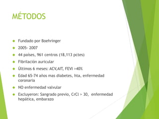 MÉTODOS
 Fundado por Boehringer
 2005- 2007
 44 países, 961 centros (18,113 pctes)
 Fibrilación auricular
 Últimos 6 meses: ACV,AIT, FEVI >40%
 Edad 65-74 años mas diabetes, hta, enfermedad
coronaria
 NO enfermedad valvular
 Excluyeron: Sangrado previo, CrCl > 30, enfermedad
hepática, embarazo
 