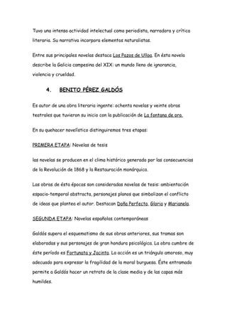 Tuvo una intensa actividad intelectual como periodista, narradora y crítica
literaria. Su narrativa incorpora elementos naturalistas.
Entre sus principales novelas destaca Los Pazos de Ulloa. En ésta novela
describe la Galicia campesina del XIX: un mundo lleno de ignorancia,
violencia y crueldad.
4. BENITO PÉREZ GALDÓS
Es autor de una obra literaria ingente: ochenta novelas y veinte obras
teatrales que tuvieron su inicio con la publicación de La fontana de oro.
En su quehacer novelístico distinguiremos tres etapas:
PRIMERA ETAPA: Novelas de tesis
las novelas se producen en el clima histórico generado por las consecuencias
de la Revolución de 1868 y la Restauración monárquica.
Las obras de ésta épocas son consideradas novelas de tesis: ambientación
espacio-temporal abstracta, personajes planos que simbolizan el conflicto
de ideas que plantea el autor. Destacan Doña Perfecta, Gloria y Marianela.
SEGUNDA ETAPA: Novelas españolas contemporáneas
Galdós supera el esquematismo de sus obras anteriores, sus tramas son
elaboradas y sus personajes de gran hondura psicológica. La obra cumbre de
éste período es Fortunata y Jacinta. La acción es un triángulo amoroso, muy
adecuado para expresar la fragilidad de la moral burguesa. Éste entramado
permite a Galdós hacer un retrato de la clase media y de las capas más
humildes.
 