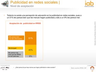 EstudioAnualRedesSociales2016
#IABEstudioRRSS
PATROCINADO POR: ELABORADO POR:
26
Aceptación de publicidad en RRSS
• ¿Qué opinas de que haya marcas que hagan publicidad en redes sociales?
Publicidad en redes sociales |
Nivel de aceptación
51%
40%
9%
Me da igual
Me parece mal,
creo que las RRSS
no son para eso
Me parece bien,
me dan información
• Todavía no existe una percepción de saturación en la publicidad en redes sociales, pues a
un 51% les parece bien que las marcas hagan publicidad y sólo a un 9% les parece mal.
Base usuarios RRSS: 887
 