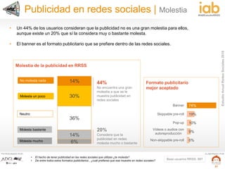 EstudioAnualRedesSociales2016
#IABEstudioRRSS
PATROCINADO POR: ELABORADO POR:
27
14%
30%
36%
14%
6%
No molesta nada
Molesta un poco
Neutro
Molesta mucho
Molesta bastante
• El hecho de tener publicidad en las redes sociales que utilizas ¿te molesta?
• De entre todos estos formatos publicitarios , ¿cuál prefieres que ese muestre en redes sociales?
Molestia de la publicidad en RRSS
74%
19%
10%
9%
6%
Banner
Skippable pre-roll
Pop-up
Vídeos o audios con
autoreproducción
Non-skippable pre-roll
Formato publicitario
mejor aceptado
44%
No encuentra una gran
molestia a que se le
muestre publicidad en
redes sociales
20%
Considera que la
publicidad en redes
molesta mucho o bastante
Publicidad en redes sociales | Molestia
• Un 44% de los usuarios consideran que la publicidad no es una gran molestia para ellos,
aunque existe un 20% que sí la considera muy o bastante molesta.
• El banner es el formato publicitario que se prefiere dentro de las redes sociales.
Base usuarios RRSS: 887
 