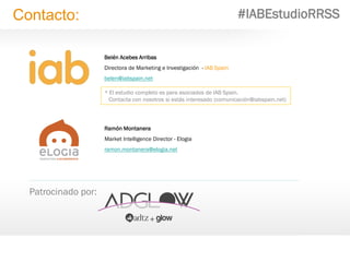 33
Belén Acebes Arribas
Directora de Marketing e Investigación - IAB Spain
belen@iabspain.net
Patrocinado por:
Contacto: #IABEstudioRRSS
Ramón Montanera
Market Intelligence Director - Elogia
ramon.montanera@elogia.net
* El estudio completo es para asociados de IAB Spain.
Contacta con nosotros si estás interesado (comunicación@iabspain.net)
 