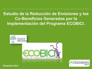 Estudio de la Reducción de Emisiones y los
     Co-Beneficios Generados por la
 Implementación del Programa ECOBICI.




Diciembre 2012
 