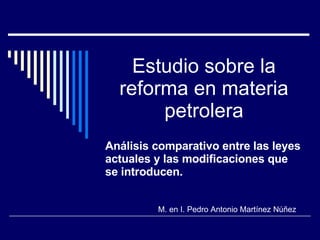 Estudio sobre la reforma en materia petrolera Análisis comparativo entre las leyes actuales y las modificaciones que se introducen. M. en I. Pedro Antonio Martínez Núñez 