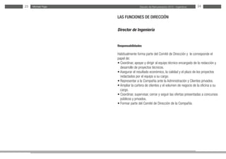 Estudio de Remuneración 2012 - IngenierosMichael PageMichael Page23 24
LAS FUNCIONES DE DIRECCIÓN
Director de Ingeniería
Responsabilidades
Habitualmente forma parte del Comité de Dirección y le corresponde el
papel de:
• Coordinar, apoyar y dirigir al equipo técnico encargado de la redacción y
desarrollo de proyectos técnicos.
• Asegurar el resultado económico, la calidad y el plazo de los proyectos
redactados por el equipo a su cargo.
• Representar a la Compañía ante la Administración y Clientes privados.
• Ampliar la cartera de clientes y el volumen de negocio de la oficina a su
cargo.
• Coordinar, supervisar, cerrar y seguir las ofertas presentadas a concursos
públicos y privados.
• Formar parte del Comité de Dirección de la Compañía.
 